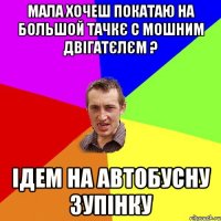 мала хочеш покатаю на большой тачкє с мошним двігатєлєм ? ідем на автобусну зупінку