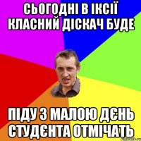 сьогодні в іксії класний діскач буде піду з малою дєнь студєнта отмічать