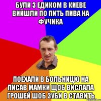 були з едиком в киеве вийшли по пить пива на фучика поехали в больницю на писав мамки щоб вислала грошей шоб зуби в ставить