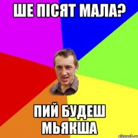 ше пісят мала? пий будеш мьякша