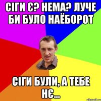 сіги є? нема? луче би було наёборот сіги були, а тебе нє...