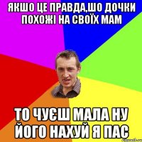 якшо це правда,шо дочки похожі на своїх мам то чуєш мала ну його нахуй я пас