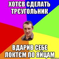 хотєв сделать трєугольник вдарив себе локтєм по яйцам