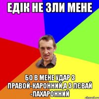 едік не зли мене бо в мене удар з правой-каронний,а з лєвай -пахаронний