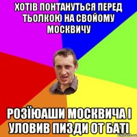 хотів понтануться перед тьолкою на свойому москвичу розїюаши москвича і уловив пизди от баті