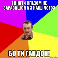 едік!ти спідом не заразишся а з наїш чого? бо ти гандон!