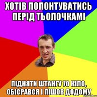 хотів попонтуватись перід тьолочкамі підняти штангу 70 кіло, обісрався і пішов додому