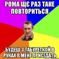 рома щє раз таке повториться будеш з табуреткой в руках в мене присідать