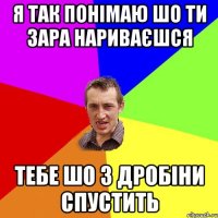 я так понімаю шо ти зара нариваєшся тебе шо з дробіни спустить