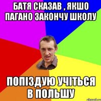 батя сказав , якшо пагано закончу школу попіздую учіться в польшу