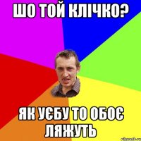 шо той клічко? як уєбу то обоє ляжуть