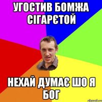 угостив бомжа сігарєтой нехай думає шо я бог