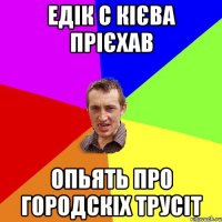 едік с кієва прієхав опьять про городскіх трусіт