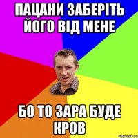 пацани заберіть його від мене бо то зара буде кров