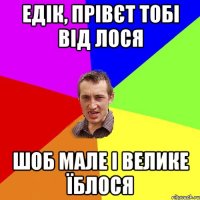 едік, прівєт тобі від лося шоб мале і велике їблося