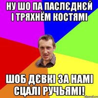 ну шо па паслєднєй і тряхнём костямі шоб дєвкі за намі сцалі ручьямі!