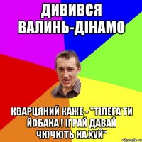 дивився валинь-дінамо кварцяний каже - "тілега ти йобана ! іграй давай чючють на хуй"