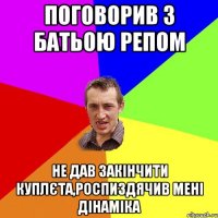 поговорив з батьою репом не дав закінчити куплєта,роспиздячив мені дінаміка