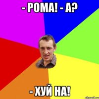 - рома! - а? - хуй на!