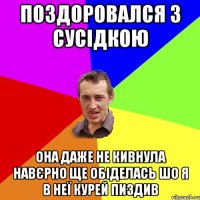 поздоровался з сусідкою она даже не кивнула навєрно ще обіделась шо я в неї курей пиздив