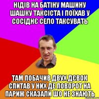 нідів на батіну машину шашку таксіста і поїхав у сосіднє село таксувать там побачив двух дєвок спитав у них де поворот на париж сказали шо не знають