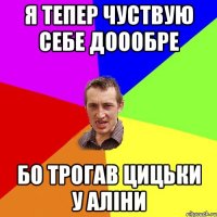 я тепер чуствую себе доообре бо трогав цицьки у аліни