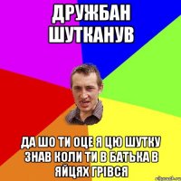 дружбан шутканув да шо ти оце я цю шутку знав коли ти в батька в яйцях грівся