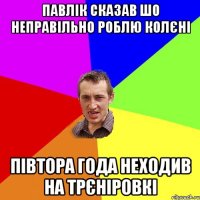 павлік сказав шо неправільно роблю колєні півтора года неходив на трєніровкі