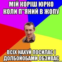 мій коріш юрко коли п"яний в жопу всіх нахуй посилає і долбойобами обзиває