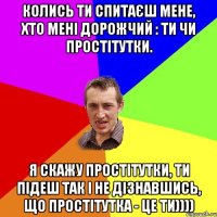 колись ти спитаєш мене, хто мені дорожчий : ти чи простітутки. я скажу простітутки, ти підеш так і не дізнавшись, що простітутка - це ти))))