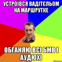 устроївся вадітєльом на маршрутке обганяю всі бмв і аудюхі