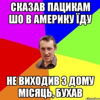 сказав пацикам шо в америку їду не виходив з дому місяць, бухав