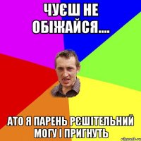 чуєш не обіжайся.... ато я парень рєшітельний могу і пригнуть