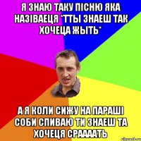 я знаю таку пісню яка назіваеця *тты знаеш так хочеца жыть* а я коли сижу на параші соби спиваю ти знаеш та хочеця сраааать