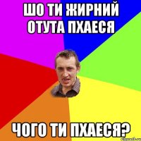 шо ти жирний отута пхаеся чого ти пхаеся?