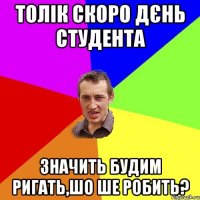 толік скоро дєнь студента значить будим ригать,шо ше робить?