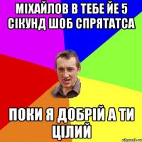 міхайлов в тебе йе 5 сікунд шоб спрятатса поки я добрій а ти цілий