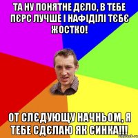 та ну понятне дєло, в тебе пєрс лучше і нафіділі тєбє жостко! от слєдующу начньом, я тебе сдєлаю як синка!!!