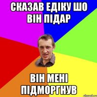 сказав едіку шо він підар він мені підморгнув