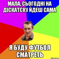 мала, сьогодні на діскатєку йдеш сама я буду футбол сматреть