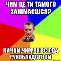 чим це ти тамого занімаєшся? ну чим,чим,як всігда рукоблудством