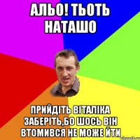 альо! тьоть наташо прийдіть віталіка заберіть,бо шось він втомився не може йти