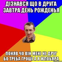 дізнався що в друга завтра день рожденья поняв чо він мені не друг бо треба гроші а я жлобяра