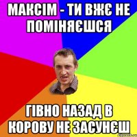 максім - ти вжє не поміняєшся гівно назад в корову не засунєш