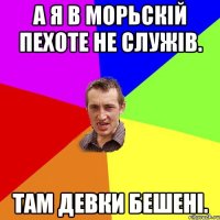 а я в морьскій пехоте не служів. там девки бешені.