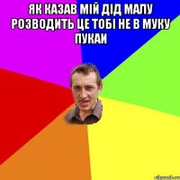 як казав мій дід малу розводить це тобі не в муку пукаи 