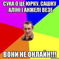 сука о це юрку, сашку , аліні і анжелі везе вони не онлайн!!!