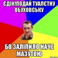 єдік!подай туалєтну обуховську бо заліпило наче мазутою