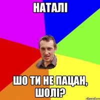 наталі шо ти не пацан, шолі?