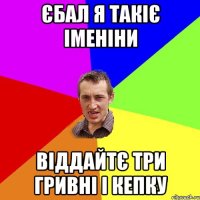 єбал я такіє іменіни віддайтє три гривні і кепку